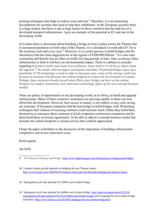 developed transport infrastructure. I give an example of the potential in EU and one in the 
developing world. 
In London there is discussion about building a bridge in East London across the Thames due 
to increased population on both sides of the Thames. It is calculated it would add £55.7m to 
the economy each and every year.10 However, it is a costly process to build bridges and the 
alternatives that has been suggested are in the regions of £500-600 billions.11 It is also time 
consuming and thereby has an effect on traffic for long periods of time. Also, as always when 
infrastructure is built it will have an environmental impact. There is a debate to consider 
regarding if it add to traffic and create more pollution. Some believe it will be so others claim 
the opposite.12 No matter what an impact assessment concludes 3D printed bridges opens up a 
possibility. If 3D technology is used in order to decrease costs, some of the savings could also 
be used on measures that decrease the carbon footprint or restore the environment in London. 
Perhaps, these measures should exceed what effect a new bridge can have on the carbon 
footprint in London. Sometimes, new innovative technology opens up for new concept business 
models. 
There are plenty of opportunities in the developing world, as in Africa, to build and upgrade 
infrastructure. Many of these countries’ economies are growing rapidly so these can now 
afford this development. However, their access to money is not endless so any costs saving 
are welcome. If European companies had the knowledge to build bridges with 3D printing 
techniques their chances of securing contracts could increase much. Either they build these 
themselves or outsource these contracts to local competent construction companies and let 
them build these on licence agreements. To be able to add on a concept business model that 
includes the carbon footprint is a bonus service that could be appreciated. 
I hope the paper contributes to the discussion of the importance of building infrastructure 
competitive and in new innovative ways. 
Kind regards, 
Jan Softa 
10 London's future growth depends on bridging the east Thames chasm. 
http://www.cityam.com/1405016591/londons-future-growth-depends-bridging-east-thames-chasm 
11 Segregated cycle lane planned for £600m east London bridge. 
12 Segregated cycle lane planned for £600m east London bridge. 
http://road.cc/content/news/122110-segregated-cycle-lane-planned-%C2%A3600m-east-london-bridge 
and Campaign for east London bridge intensifies. http://www.wharf.co.uk/2014/03/campaign-for- 
east-london-bridg.html 
 