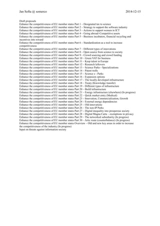 Jan Softa @ somerco 2014-12-15 
Draft proposals 
Enhance the competitiveness of EU member states Part 1 – Designated tax to science 
Enhance the competitiveness of EU member states Part 2 – Strategy to support the software industry 
Enhance the competitiveness of EU member states Part 3 – Actions to support women in ICT 
Enhance the competitiveness of EU member states Part 4 – Going abroad–Competitive assets 
Enhance the competitiveness of EU member states Part 5 – Business incubators, financial recycling and 
incentives into reward 
Enhance the competitiveness of EU member states Part 6 – Standardization as a tool to increase 
competitiveness 
Enhance the competitiveness of EU member states Part 7 – Different types of innovations 
Enhance the competitiveness of EU member states Part 8 – Open source from science to society 
Enhance the competitiveness of EU member states Part 9 – Crowd sourcing and crowd funding 
Enhance the competitiveness of EU member states Part 10 – Green VAT for business 
Enhance the competitiveness of EU member states Part 11 – Keep talent in Europe 
Enhance the competitiveness of EU member states Part 12 – Research leftovers 
Enhance the competitiveness of EU member states Part 13 – Science Parks - Specializations 
Enhance the competitiveness of EU member states Part 14 – Patent trolls 
Enhance the competitiveness of EU member states Part 15 – Science e - Parks 
Enhance the competitiveness of EU member states Part 16 – Expansion options 
Enhance the competitiveness of EU member states Part 17 – The locally developed infrastructure 
Enhance the competitiveness of EU member states Part 18 – Treaty (Knowledge transfer) 
Enhance the competitiveness of EU member states Part 19 – Different types of infrastructure 
Enhance the competitiveness of EU member states Part 20 – Build infrastructure 
Enhance the competitiveness of EU member states Part 21 – Energy infrastructure (elsewhere) (In progress) 
Enhance the competitiveness of EU member states Part 22 – Quick market entry (Medical) 
Enhance the competitiveness of EU member states Part 23 – Innovation, Commercialization, Growth 
Enhance the competitiveness of EU member states Part 24 – External energy dependencies 
Enhance the competitiveness of EU member states Part 25 – Old innovations 
Enhance the competitiveness of EU member states Part 26 – The non-IP Parks 
Enhance the competitiveness of EU member states Part 27 – Digital inequality into prosperous society 
Enhance the competitiveness of EU member states Part 28 – Digital Magna Carta – exemptions in privacy 
Enhance the competitiveness of EU member states Part 29 – The networked subsidiarity (In progress) 
Enhance the competitiveness of EU member states Part 30 – Artic route (counterbalance) (In progress) 
Enhance the competitiveness of EU member states Overview – Old and new key areas in order to increase 
the competitiveness of the industry (In progress) 
Input on threats against information society 
