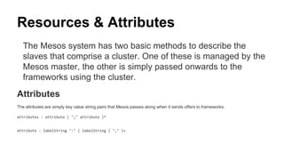 Resources & Attributes
The Mesos system has two basic methods to describe the
slaves that comprise a cluster. One of these is managed by the
Mesos master, the other is simply passed onwards to the
frameworks using the cluster.
Attributes
The attributes are simply key value string pairs that Mesos passes along when it sends offers to frameworks.
attributes : attribute ( ";" attribute )*
attribute : labelString ":" ( labelString | "," )+
 