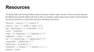Resources
The Mesos system can manage 3 different types of resources: scalars, ranges, and sets. These are used to represent
the different resources that a Mesos slave has to offer. For example, a scalar resource type could be used to represent
the amount of memory on a slave. Each resource is identified by a key string.
resources : resource ( ";" resource )*
resource : key ":" ( scalar | range | set )
key : labelString ( "(" resourceRole ")" )?
scalar : floatValue
range : "[" rangeValue ( "," rangeValue )* "]"
rangeValue : scalar "-" scalar
set : "{" labelString ( "," labelString )* "}"
resourceRole : labelString | "*"
labelString : [a-zA-Z0-9_/.-]
floatValue : ( intValue ( "." intValue )? ) | ...
intValue : [0-9]+
 