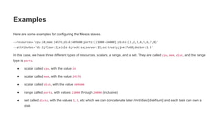 Here are some examples for configuring the Mesos slaves.
--resources='cpu:24;mem:24576;disk:409600;ports:[21000-24000];disks:{1,2,3,4,5,6,7,8}'
--attributes='dc:1;floor:2;aisle:6;rack:aa;server:15;os:trusty;jvm:7u68;docker:1.5'
In this case, we have three different types of resources, scalars, a range, and a set. They are called cpu, mem, disk, and the range
type is ports.
● scalar called cpu, with the value 24
● scalar called mem, with the value 24576
● scalar called disk, with the value 409600
● range called ports, with values 21000 through 24000 (inclusive)
● set called disks, with the values 1, 2, etc which we can concatenate later /mnt/disk/{diskNum} and each task can own a
disk
Examples
 
