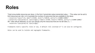 Roles
Total consumable resources per slave, in the form 'name(role):value;name(role):value...'. This value can be set to
limit resources per role, or to overstate the number of resources that are available to the slave.
--resources="cpus(*):8; mem(*):15360; disk(*):710534; ports(*):[31000-32000]"
--resources="cpus(prod):8; cpus(stage):2 mem(*):15360; disk(*):710534; ports(*):[31000-32000]"
All * roles will be detected, so you can specify only the resources that are not all roles (*). --
resources="cpus(prod):8; cpus(stage)"
Frameworks bind a specific roles or any. A default roll (instead of *) can also be configured.
Roles can be used to isolate and segregate frameworks.
 