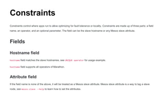 Constraints
Constraints control where apps run to allow optimizing for fault tolerance or locality. Constraints are made up of three parts: a field
name, an operator, and an optional parameter. The field can be the slave hostname or any Mesos slave attribute.
Fields
Hostname field
hostname field matches the slave hostnames, see UNIQUE operator for usage example.
hostname field supports all operators of Marathon.
Attribute field
If the field name is none of the above, it will be treated as a Mesos slave attribute. Mesos slave attribute is a way to tag a slave
node, see mesos-slave --help to learn how to set the attributes.
 