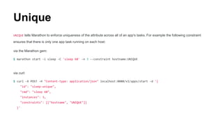 Unique
UNIQUE tells Marathon to enforce uniqueness of the attribute across all of an app's tasks. For example the following constraint
ensures that there is only one app task running on each host:
via the Marathon gem:
$ marathon start -i sleep -C 'sleep 60' -n 3 --constraint hostname:UNIQUE
via curl:
$ curl -X POST -H "Content-type: application/json" localhost:8080/v1/apps/start -d '{
"id": "sleep-unique",
"cmd": "sleep 60",
"instances": 3,
"constraints": [["hostname", "UNIQUE"]]
}'
 