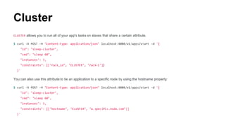 CLUSTER allows you to run all of your app's tasks on slaves that share a certain attribute.
$ curl -X POST -H "Content-type: application/json" localhost:8080/v1/apps/start -d '{
"id": "sleep-cluster",
"cmd": "sleep 60",
"instances": 3,
"constraints": [["rack_id", "CLUSTER", "rack-1"]]
}'
You can also use this attribute to tie an application to a specific node by using the hostname property:
$ curl -X POST -H "Content-type: application/json" localhost:8080/v1/apps/start -d '{
"id": "sleep-cluster",
"cmd": "sleep 60",
"instances": 3,
"constraints": [["hostname", "CLUSTER", "a.specific.node.com"]]
}'
Cluster
 