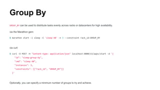 Group By
GROUP_BY can be used to distribute tasks evenly across racks or datacenters for high availability.
via the Marathon gem:
$ marathon start -i sleep -C 'sleep 60' -n 3 --constraint rack_id:GROUP_BY
via curl:
$ curl -X POST -H "Content-type: application/json" localhost:8080/v1/apps/start -d '{
"id": "sleep-group-by",
"cmd": "sleep 60",
"instances": 3,
"constraints": [["rack_id", "GROUP_BY"]]
}'
Optionally, you can specify a minimum number of groups to try and achieve.
 