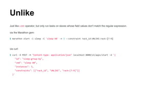 Unlike
Just like LIKE operator, but only run tasks on slaves whose field values don't match the regular expression.
via the Marathon gem:
$ marathon start -i sleep -C 'sleep 60' -n 3 --constraint rack_id:UNLIKE:rack-[7-9]
via curl:
$ curl -X POST -H "Content-type: application/json" localhost:8080/v1/apps/start -d '{
"id": "sleep-group-by",
"cmd": "sleep 60",
"instances": 3,
"constraints": [["rack_id", "UNLIKE", "rack-[7-9]"]]
}'
 