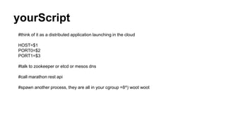 yourScript
#think of it as a distributed application launching in the cloud
HOST=$1
PORT0=$2
PORT1=$3
#talk to zookeeper or etcd or mesos dns
#call marathon rest api
#spawn another process, they are all in your cgroup =8^) woot woot
 