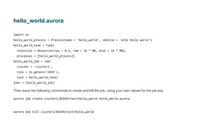 hello_world.aurora
import os
hello_world_process = Process(name = 'hello_world', cmdline = 'echo hello world')
hello_world_task = Task(
resources = Resources(cpu = 0.1, ram = 16 * MB, disk = 16 * MB),
processes = [hello_world_process])
hello_world_job = Job(
cluster = 'cluster1',
role = os.getenv('USER'),
task = hello_world_task)
jobs = [hello_world_job]
Then issue the following commands to create and kill the job, using your own values for the job key.
aurora job create cluster1/$USER/test/hello_world hello_world.aurora
aurora job kill cluster1/$USER/test/hello_world
 