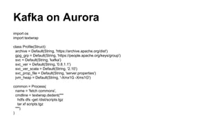import os
import textwrap
class Profile(Struct):
archive = Default(String, 'https://archive.apache.org/dist')
gpg_grp = Default(String, 'https://people.apache.org/keys/group')
svc = Default(String, 'kafka')
svc_ver = Default(String, '0.8.1.1')
svc_ver_scala = Default(String, '2.10')
svc_prop_file = Default(String, 'server.properties')
jvm_heap = Default(String, '-Xmx1G -Xms1G')
common = Process(
name = 'fetch commons',
cmdline = textwrap.dedent("""
hdfs dfs -get /dist/scripts.tgz
tar xf scripts.tgz
""")
)
Kafka on Aurora
 