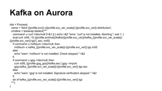 Kafka on Aurora
dist = Process(
name = 'fetch {{profile.svc}} v{{profile.svc_ver_scala}}-{{profile.svc_ver}} distribution',
cmdline = textwrap.dedent("""
command -v curl >/dev/null 2>&1 || { echo >&2 "error: 'curl' is not installed. Aborting."; exit 1; }
eval curl -sSfL '-O {{profile.archive}}/kafka/{{profile.svc_ver}}/kafka_{{profile.svc_ver_scala}}-
{{profile.svc_ver}}.tgz'{,.asc,.md5}
if command -v md5sum >/dev/null; then
md5sum -c kafka_{{profile.svc_ver_scala}}-{{profile.svc_ver}}.tgz.md5
else
echo "warn: 'md5sum' is not installed. Check skipped." >&2
fi
if command -v gpg >/dev/null; then
curl -sSfL {{profile.gpg_grp}}/kafka.asc | gpg --import
gpg kafka_{{profile.svc_ver_scala}}-{{profile.svc_ver}}.tgz.asc
else
echo "warn: 'gpg' is not installed. Signature verification skipped." >&2
fi
tar xf kafka_{{profile.svc_ver_scala}}-{{profile.svc_ver}}.tgz
""")
)
 