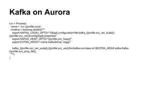 run = Process(
name = 'run {{profile.svc}}',
cmdline = textwrap.dedent("""
export KAFKA_LOG4J_OPTS="-Dlog4j.configuration=file:kafka_{{profile.svc_ver_scala}}-
{{profile.svc_ver}}/config/log4j.properties"
export KAFKA_HEAP_OPTS="{{profile.jvm_heap}}"
export EXTRA_ARGS="-name kafkaServer -loggc"
kafka_{{profile.svc_ver_scala}}-{{profile.svc_ver}}/bin/kafka-run-class.sh $EXTRA_ARGS kafka.Kafka
{{profile.svc_prop_file}}
""")
)
Kafka on Aurora
 