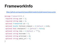 https://github.com/apache/mesos/blob/master/include/mesos/mesos.proto
message FrameworkInfo {
required string user = 1;
required string name = 2;
optional FrameworkID id = 3;
optional double failover_timeout = 4 [default = 0.0];
optional bool checkpoint = 5 [default = false];
optional string role = 6 [default = "*"];
optional string hostname = 7;
optional string principal = 8;
optional string webui_url = 9;
}
FrameworkInfo
 