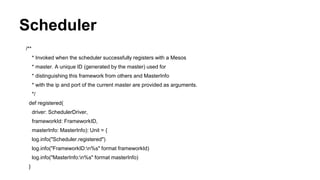 Scheduler
/**
* Invoked when the scheduler successfully registers with a Mesos
* master. A unique ID (generated by the master) used for
* distinguishing this framework from others and MasterInfo
* with the ip and port of the current master are provided as arguments.
*/
def registered(
driver: SchedulerDriver,
frameworkId: FrameworkID,
masterInfo: MasterInfo): Unit = {
log.info("Scheduler.registered")
log.info("FrameworkID:n%s" format frameworkId)
log.info("MasterInfo:n%s" format masterInfo)
}
 
