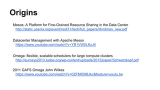 Origins
Mesos: A Platform for Fine-Grained Resource Sharing in the Data Center
http://static.usenix.org/event/nsdi11/tech/full_papers/Hindman_new.pdf
Datacenter Management with Apache Mesos
https://www.youtube.com/watch?v=YB1VW0LKzJ4
Omega: ﬂexible, scalable schedulers for large compute clusters
http://eurosys2013.tudos.org/wp-content/uploads/2013/paper/Schwarzkopf.pdf
2011 GAFS Omega John Wilkes
https://www.youtube.com/watch?v=0ZFMlO98Jkc&feature=youtu.be
 