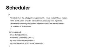 Scheduler
/**
* Invoked when the scheduler re-registers with a newly elected Mesos master.
* This is only called when the scheduler has previously been registered.
* MasterInfo containing the updated information about the elected master
* is provided as an argument.
*/
def reregistered(
driver: SchedulerDriver,
masterInfo: MasterInfo): Unit = {
log.info("Scheduler.reregistered")
log.info("MasterInfo:n%s" format masterInfo)
}
 