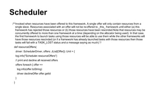 Scheduler
/**Invoked when resources have been offered to this framework. A single offer will only contain resources from a
single slave. Resources associated with an offer will not be re-offered to _this_ framework until either (a) this
framework has rejected those resources or (b) those resources have been rescinded.Note that resources may be
concurrently offered to more than one framework at a time (depending on the allocator being used). In that case,
the first framework to launch tasks using those resources will be able to use them while the other frameworks will
have those resources rescinded (or if a framework has already launched tasks with those resources then those
tasks will fail with a TASK_LOST status and a message saying as much).*/
def resourceOffers(
driver: SchedulerDriver, offers: JList[Offer]): Unit = {
log.info("Scheduler.resourceOffers")
// print and decline all received offers
offers foreach { offer =>
log.info(offer.toString)
driver declineOffer offer.getId
}
}
 