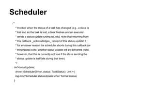 Scheduler
/**
* Invoked when the status of a task has changed (e.g., a slave is
* lost and so the task is lost, a task finishes and an executor
* sends a status update saying so, etc). Note that returning from
* this callback _acknowledges_ receipt of this status update! If
* for whatever reason the scheduler aborts during this callback (or
* the process exits) another status update will be delivered (note,
* however, that this is currently not true if the slave sending the
* status update is lost/fails during that time).
*/
def statusUpdate(
driver: SchedulerDriver, status: TaskStatus): Unit = {
log.info("Scheduler.statusUpdate:n%s" format status)
}
 