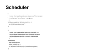 Scheduler
**
* Invoked when the scheduler becomes "disconnected" from the master
* (e.g., the master fails and another is taking over).
*/
def disconnected(driver: SchedulerDriver): Unit = {
log.info("Scheduler.disconnected")
}
/**
* Invoked when a slave has been determined unreachable (e.g.,
* machine failure, network partition). Most frameworks will need to
* reschedule any tasks launched on this slave on a new slave.
*/
def slaveLost(
driver: SchedulerDriver,
slaveId: SlaveID): Unit = {
log.info("Scheduler.slaveLost: [%s]" format slaveId.getValue)
}
 