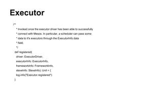 Executor
/**
* Invoked once the executor driver has been able to successfully
* connect with Mesos. In particular, a scheduler can pass some
* data to it's executors through the ExecutorInfo.data
* field.
*/
def registered(
driver: ExecutorDriver,
executorInfo: ExecutorInfo,
frameworkInfo: FrameworkInfo,
slaveInfo: SlaveInfo): Unit = {
log.info("Executor.registered")
}
 