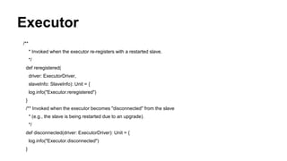 Executor
/**
* Invoked when the executor re-registers with a restarted slave.
*/
def reregistered(
driver: ExecutorDriver,
slaveInfo: SlaveInfo): Unit = {
log.info("Executor.reregistered")
}
/** Invoked when the executor becomes "disconnected" from the slave
* (e.g., the slave is being restarted due to an upgrade).
*/
def disconnected(driver: ExecutorDriver): Unit = {
log.info("Executor.disconnected")
}
 