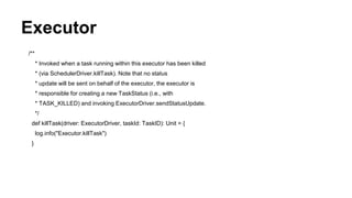 Executor
/**
* Invoked when a task running within this executor has been killed
* (via SchedulerDriver.killTask). Note that no status
* update will be sent on behalf of the executor, the executor is
* responsible for creating a new TaskStatus (i.e., with
* TASK_KILLED) and invoking ExecutorDriver.sendStatusUpdate.
*/
def killTask(driver: ExecutorDriver, taskId: TaskID): Unit = {
log.info("Executor.killTask")
}
 