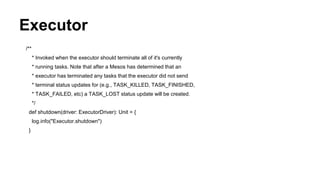 Executor
/**
* Invoked when the executor should terminate all of it's currently
* running tasks. Note that after a Mesos has determined that an
* executor has terminated any tasks that the executor did not send
* terminal status updates for (e.g., TASK_KILLED, TASK_FINISHED,
* TASK_FAILED, etc) a TASK_LOST status update will be created.
*/
def shutdown(driver: ExecutorDriver): Unit = {
log.info("Executor.shutdown")
}
 