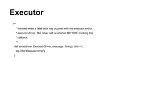 Executor
/**
* Invoked when a fatal error has occured with the executor and/or
* executor driver. The driver will be aborted BEFORE invoking this
* callback.
*/
def error(driver: ExecutorDriver, message: String): Unit = {
log.info("Executor.error")
}
 