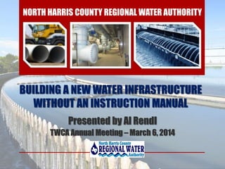 BUILDING A NEW WATER INFRASTRUCTURE
WITHOUT AN INSTRUCTION MANUAL
Presented by Al Rendl
TWCA Annual Meeting – March 6, 2014
NORTH HARRIS COUNTY REGIONAL WATER AUTHORITY
 