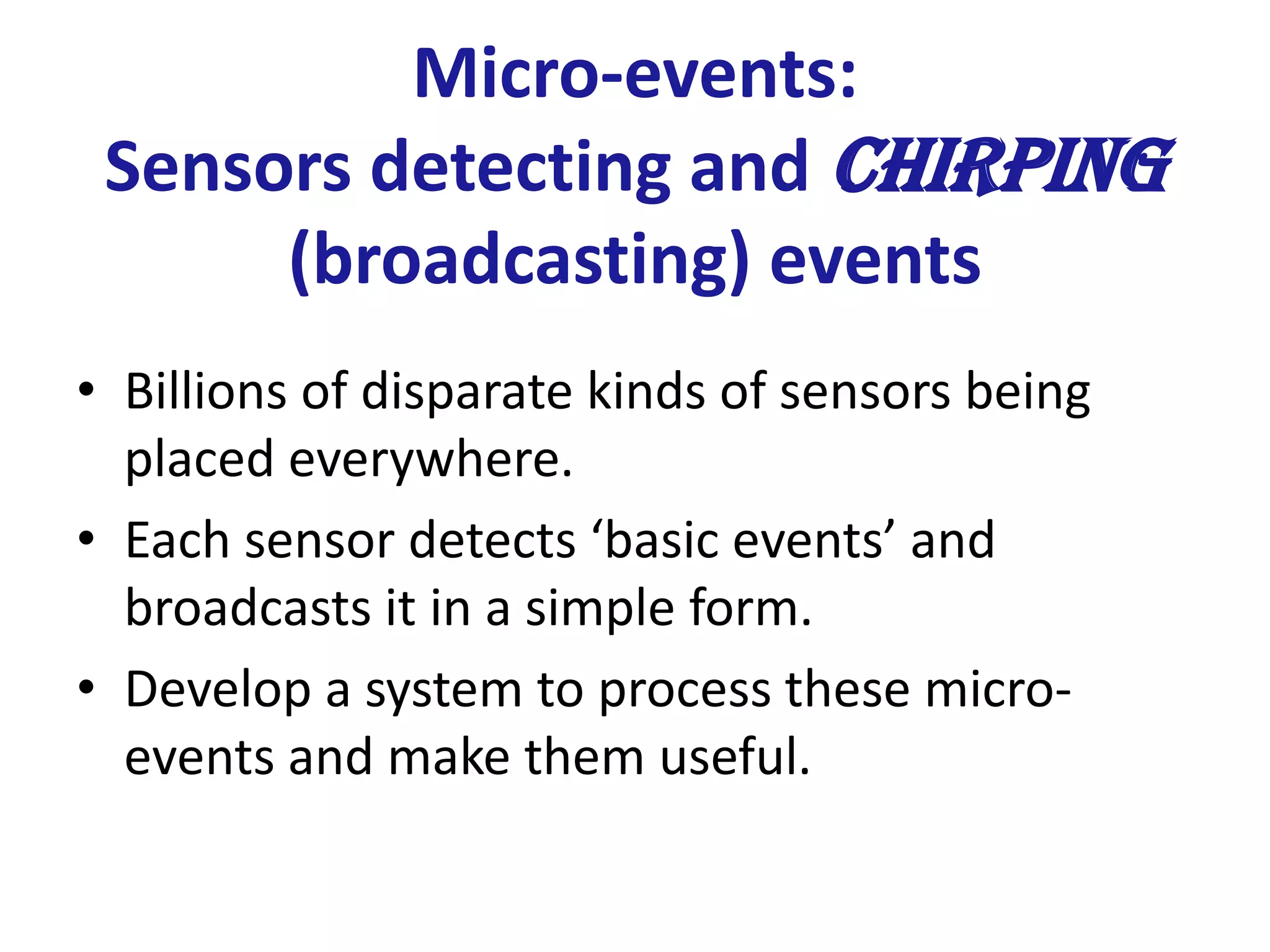 Micro-events:
Sensors detecting and chirping
(broadcasting) events
• Billions of disparate kinds of sensors being
placed everywhere.
• Each sensor detects ‘basic events’ and
broadcasts it in a simple form.
• Develop a system to process these micro-
events and make them useful.
 