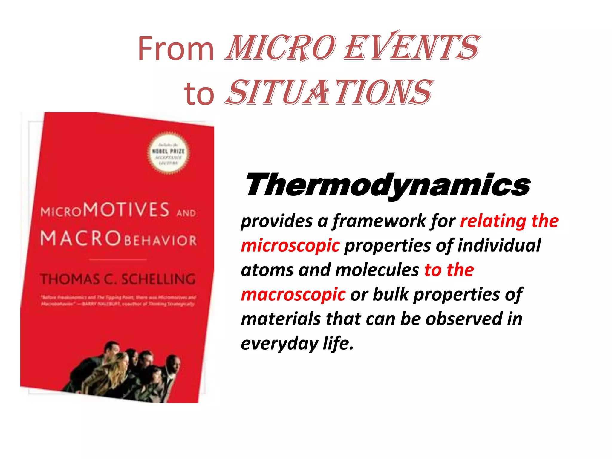 From micro events
to situations
Thermodynamics
provides a framework for relating the
microscopic properties of individual
atoms and molecules to the
macroscopic or bulk properties of
materials that can be observed in
everyday life.
 