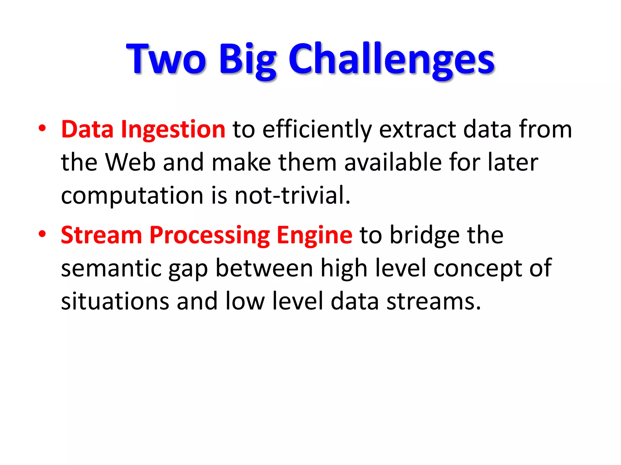 Two Big Challenges
• Data Ingestion to efficiently extract data from
the Web and make them available for later
computation is not-trivial.
• Stream Processing Engine to bridge the
semantic gap between high level concept of
situations and low level data streams.
 