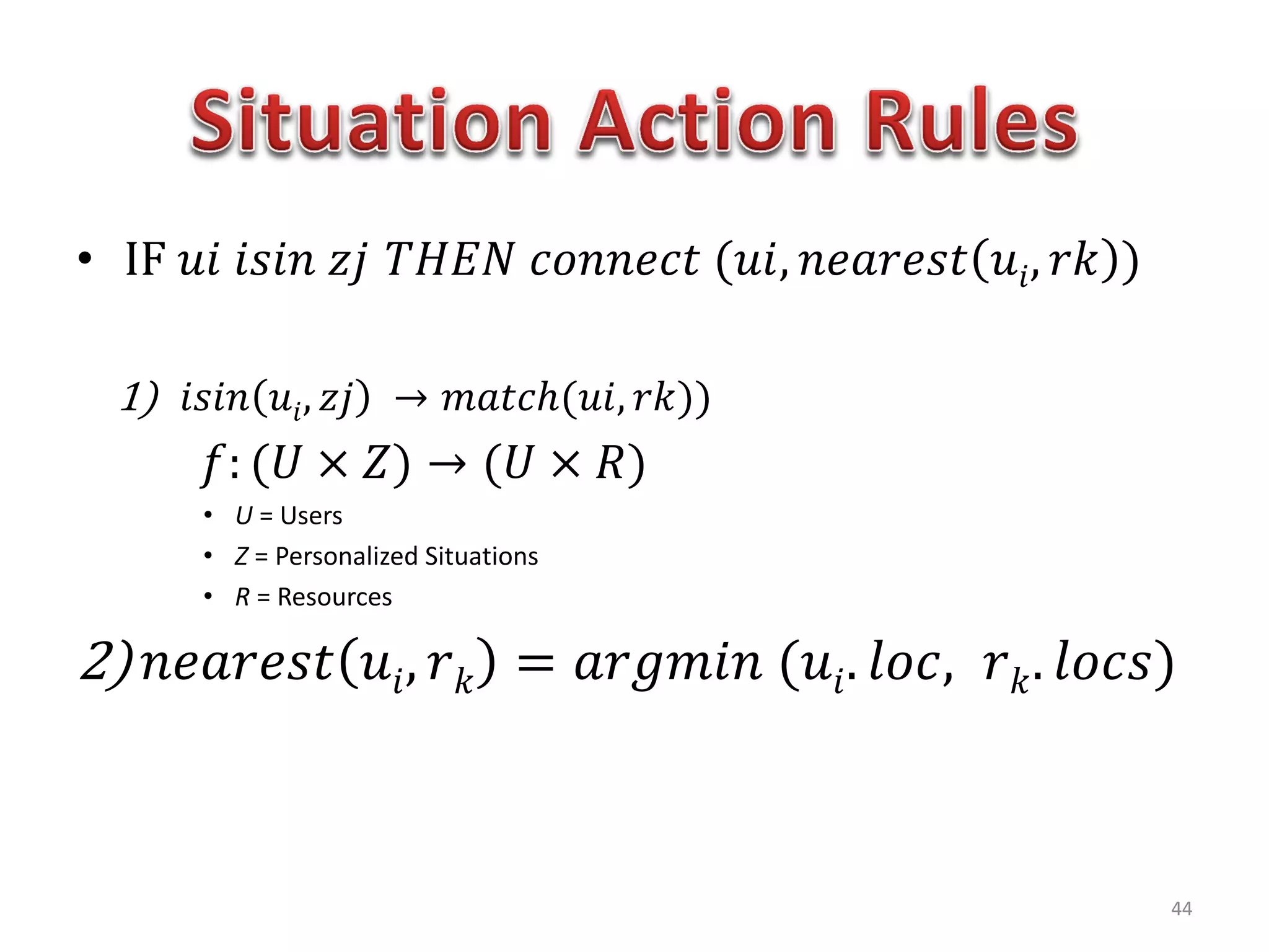 • IF 𝑢𝑖 𝑖𝑠𝑖𝑛 𝑧𝑗 𝑇𝐻𝐸𝑁 𝑐𝑜𝑛𝑛𝑒𝑐𝑡 (𝑢𝑖, 𝑛𝑒𝑎𝑟𝑒𝑠𝑡 𝑢𝑖, 𝑟𝑘 )
1) 𝑖𝑠𝑖𝑛 𝑢𝑖, 𝑧𝑗 → 𝑚𝑎𝑡𝑐ℎ(𝑢𝑖, 𝑟𝑘))
𝑓: (𝑈 × 𝑍) → (𝑈 × 𝑅)
• U = Users
• Z = Personalized Situations
• R = Resources
2) 𝑛𝑒𝑎𝑟𝑒𝑠𝑡 𝑢𝑖, 𝑟 𝑘 = 𝑎𝑟𝑔𝑚𝑖𝑛 (𝑢𝑖. 𝑙𝑜𝑐, 𝑟 𝑘. 𝑙𝑜𝑐𝑠)
44
 