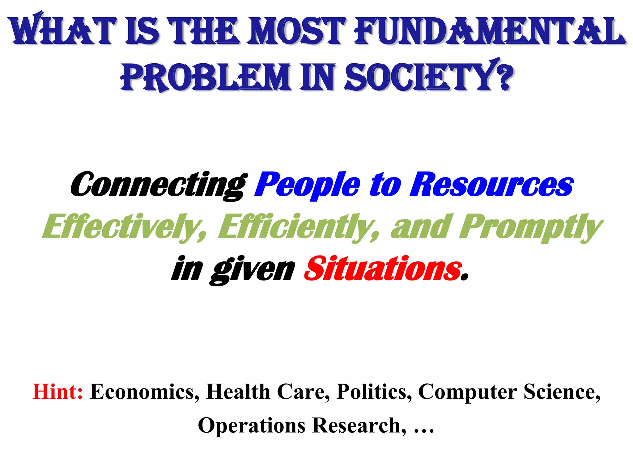 What is the most Fundamental
Problem in Society?
Connecting People to Resources
Effectively, Efficiently, and Promptly
in given Situations.
Hint: Economics, Health Care, Politics, Computer Science,
Operations Research, …
 