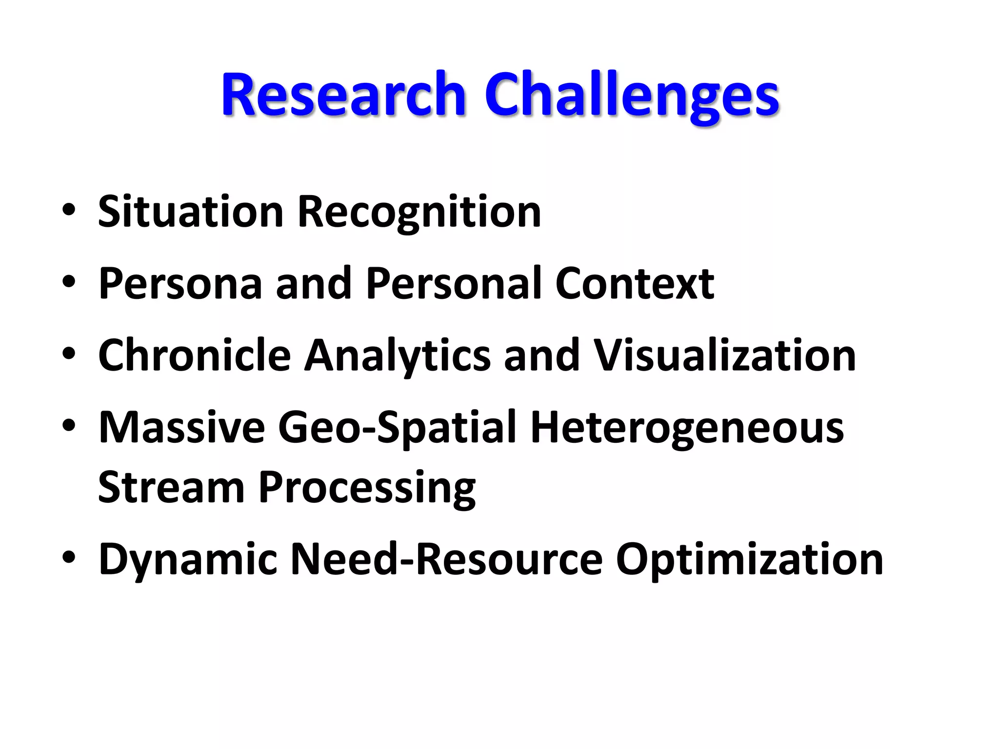 Research Challenges
• Situation Recognition
• Persona and Personal Context
• Chronicle Analytics and Visualization
• Massive Geo-Spatial Heterogeneous
Stream Processing
• Dynamic Need-Resource Optimization
 