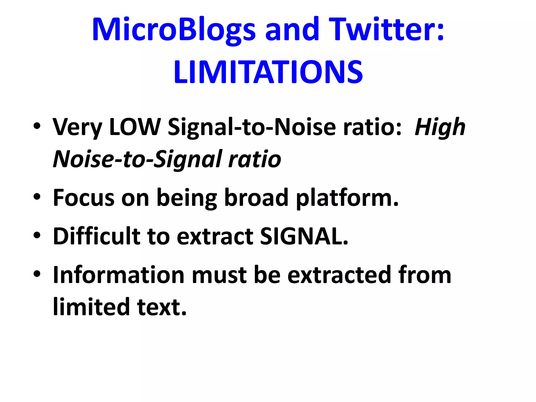 MicroBlogs and Twitter:
LIMITATIONS
• Very LOW Signal-to-Noise ratio: High
Noise-to-Signal ratio
• Focus on being broad platform.
• Difficult to extract SIGNAL.
• Information must be extracted from
limited text.
 
