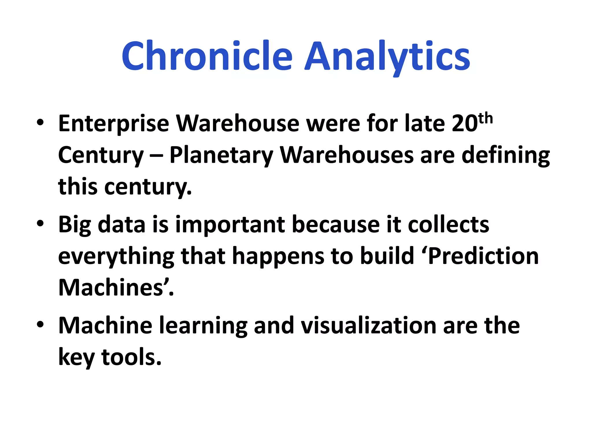 Chronicle Analytics
• Enterprise Warehouse were for late 20th
Century – Planetary Warehouses are defining
this century.
• Big data is important because it collects
everything that happens to build ‘Prediction
Machines’.
• Machine learning and visualization are the
key tools.
 