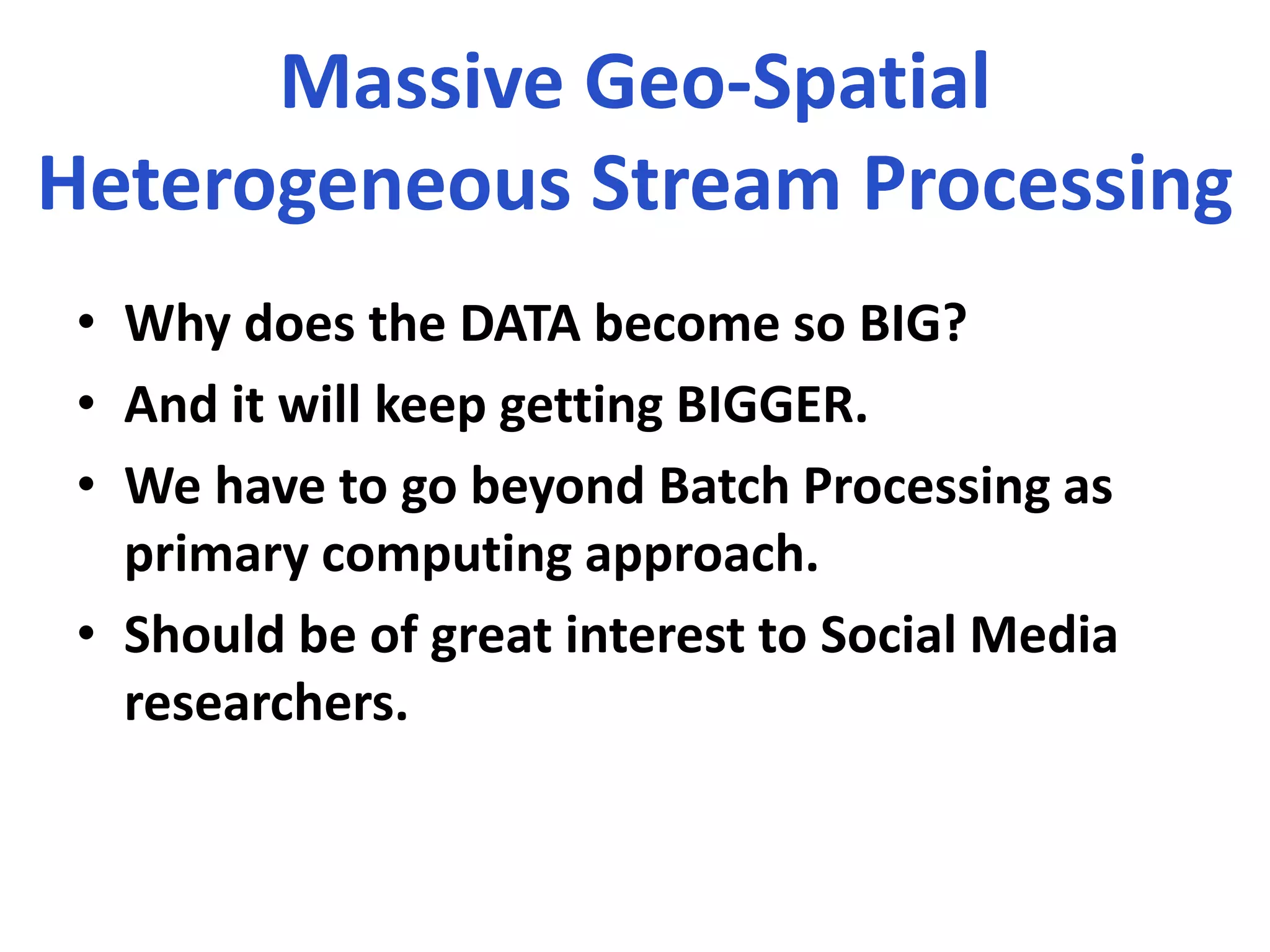 Massive Geo-Spatial
Heterogeneous Stream Processing
• Why does the DATA become so BIG?
• And it will keep getting BIGGER.
• We have to go beyond Batch Processing as
primary computing approach.
• Should be of great interest to Social Media
researchers.
 