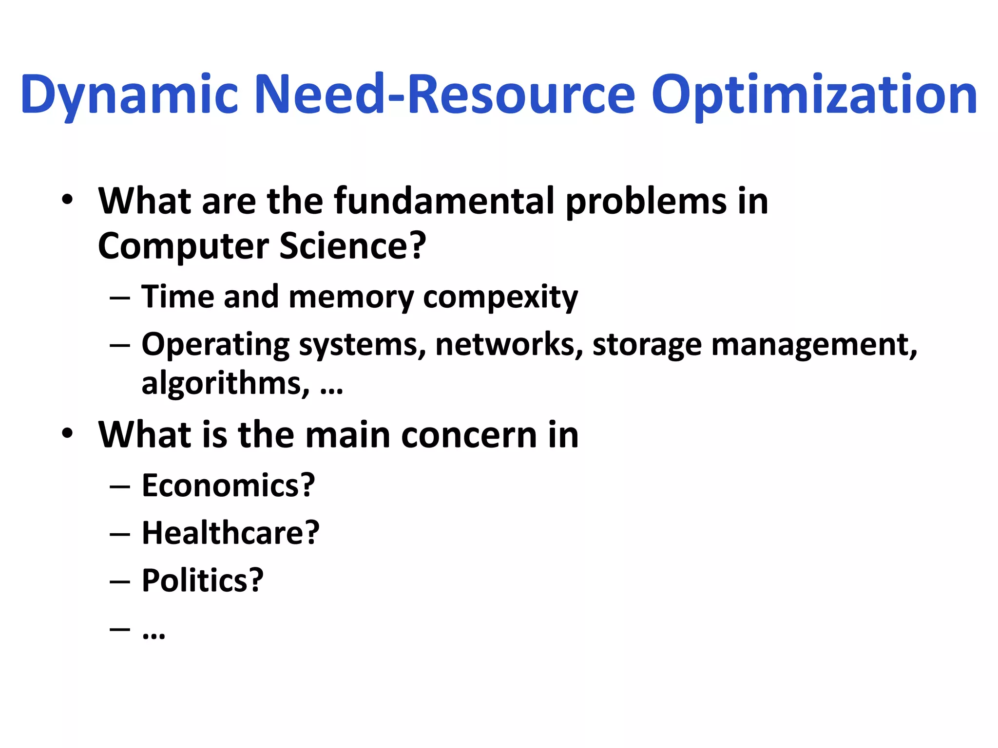 Dynamic Need-Resource Optimization
• What are the fundamental problems in
Computer Science?
– Time and memory compexity
– Operating systems, networks, storage management,
algorithms, …
• What is the main concern in
– Economics?
– Healthcare?
– Politics?
– …
 
