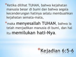 *Ketika dilihat TUHAN, bahwa kejahatan

manusia besar di bumi dan bahwa segala
kecenderungan hatinya selalu membuahkan
kejahatan semata-mata,

*maka menyesallah TUHAN, bahwa Ia
telah menjadikan manusia di bumi, dan hal
itu memilukan

hati-Nya.

*

 