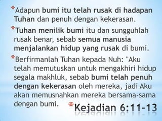 *Adapun bumi itu telah rusak di hadapan
Tuhan dan penuh dengan kekerasan.

*Tuhan menilik bumi itu dan sungguhlah

rusak benar, sebab semua manusia
menjalankan hidup yang rusak di bumi.

*Berfirmanlah Tuhan kepada Nuh: "Aku

telah memutuskan untuk mengakhiri hidup
segala makhluk, sebab bumi telah penuh
dengan kekerasan oleh mereka, jadi Aku
akan memusnahkan mereka bersama-sama
dengan bumi.

*

 