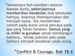 *Sementara Nuh memberi amaran

kepada dunia, pekerjaannya
memberikan kesaksian atas ketulusan
hatinya. Imannya disempurnakan dan
menjadi nyata. Dia memberikan
contoh pada dunia untuk percaya pada
apa yang Tuhan katakan. Semua yang
ia miliki ia gunakan untuk membangun
bahtera… Setiap pukulan palu pada
bahtera menjadi kesaksian pada orang.

*

 