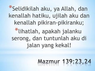 *Selidikilah aku, ya Allah, dan

kenallah hatiku, ujilah aku dan
kenallah pikiran-pikiranku;

*lihatlah, apakah jalanku

serong, dan tuntunlah aku di
jalan yang kekal!

 