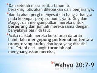 *Dan setelah masa seribu tahun itu

berakhir, Iblis akan dilepaskan dari penjaranya,
*dan ia akan pergi menyesatkan bangsa-bangsa
pada keempat penjuru bumi, yaitu Gog dan
Magog, dan mengumpulkan mereka untuk
berperang dan jumlah mereka sama dengan
banyaknya pasir di laut.
*Maka naiklah mereka ke seluruh dataran
bumi, lalu mengepung perkemahan tentara
orang-orang kudus dan kota yang dikasihi
itu. Tetapi dari langit turunlah api
menghanguskan mereka,

*

 