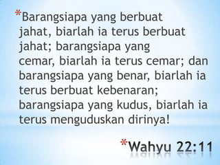 *Barangsiapa yang berbuat

jahat, biarlah ia terus berbuat
jahat; barangsiapa yang
cemar, biarlah ia terus cemar; dan
barangsiapa yang benar, biarlah ia
terus berbuat kebenaran;
barangsiapa yang kudus, biarlah ia
terus menguduskan dirinya!

*

 