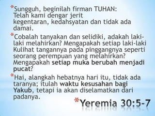 *Sungguh, beginilah firman TUHAN:

Telah kami dengar jerit
kegentaran, kedahsyatan dan tidak ada
damai.
*Cobalah tanyakan dan selidiki, adakah lakilaki melahirkan? Mengapakah setiap laki-laki
Kulihat tangannya pada pinggangnya seperti
seorang perempuan yang melahirkan?
Mengapakah setiap muka berubah menjadi
pucat?
*Hai, alangkah hebatnya hari itu, tidak ada
taranya; itulah waktu kesusahan bagi
Yakub, tetapi ia akan diselamatkan dari
padanya.

*

 