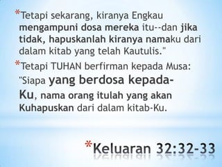*Tetapi sekarang, kiranya Engkau

mengampuni dosa mereka itu--dan jika
tidak, hapuskanlah kiranya namaku dari
dalam kitab yang telah Kautulis."

*Tetapi TUHAN berfirman kepada Musa:
"Siapa yang berdosa kepadaKu, nama orang itulah yang akan
Kuhapuskan dari dalam kitab-Ku.

*

 