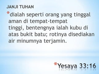 JANJI TUHAN

*dialah seperti orang yang tinggal

aman di tempat-tempat
tinggi, bentengnya ialah kubu di
atas bukit batu; rotinya disediakan
air minumnya terjamin.

*

 