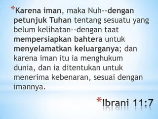 *Karena iman, maka Nuh--dengan

petunjuk Tuhan tentang sesuatu yang
belum kelihatan--dengan taat
mempersiapkan bahtera untuk
menyelamatkan keluarganya; dan
karena iman itu ia menghukum
dunia, dan ia ditentukan untuk
menerima kebenaran, sesuai dengan
imannya.

*

 