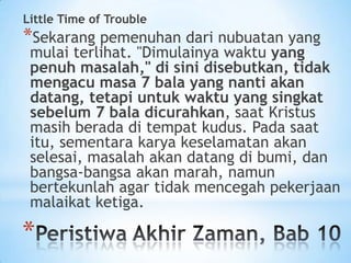 Little Time of Trouble

*Sekarang pemenuhan dari nubuatan yang

mulai terlihat. "Dimulainya waktu yang
penuh masalah," di sini disebutkan, tidak
mengacu masa 7 bala yang nanti akan
datang, tetapi untuk waktu yang singkat
sebelum 7 bala dicurahkan, saat Kristus
masih berada di tempat kudus. Pada saat
itu, sementara karya keselamatan akan
selesai, masalah akan datang di bumi, dan
bangsa-bangsa akan marah, namun
bertekunlah agar tidak mencegah pekerjaan
malaikat ketiga.

*

 